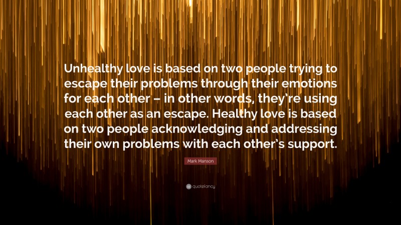 Mark Manson Quote: “Unhealthy love is based on two people trying to escape their problems through their emotions for each other – in other words, they’re using each other as an escape. Healthy love is based on two people acknowledging and addressing their own problems with each other’s support.”