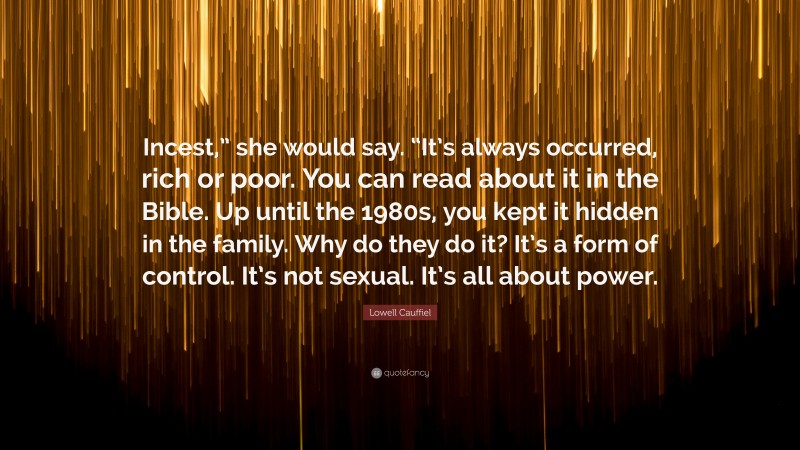 Lowell Cauffiel Quote: “Incest,” she would say. “It’s always occurred, rich or poor. You can read about it in the Bible. Up until the 1980s, you kept it hidden in the family. Why do they do it? It’s a form of control. It’s not sexual. It’s all about power.”