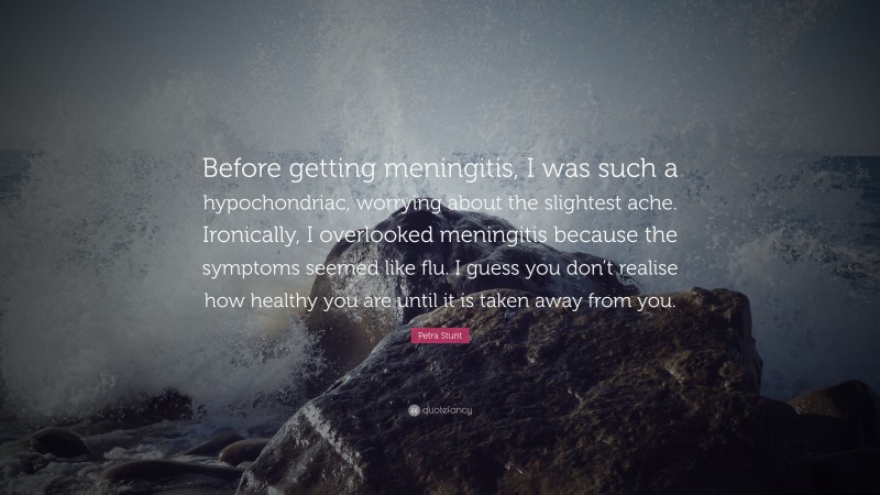 Petra Stunt Quote: “Before getting meningitis, I was such a hypochondriac, worrying about the slightest ache. Ironically, I overlooked meningitis because the symptoms seemed like flu. I guess you don’t realise how healthy you are until it is taken away from you.”