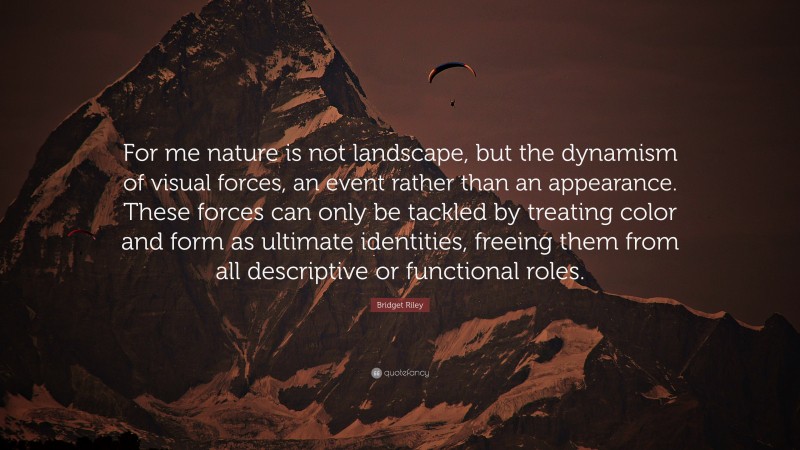 Bridget Riley Quote: “For me nature is not landscape, but the dynamism of visual forces, an event rather than an appearance. These forces can only be tackled by treating color and form as ultimate identities, freeing them from all descriptive or functional roles.”
