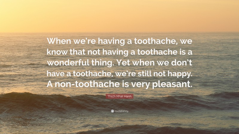 Thich Nhat Hanh Quote: “When we’re having a toothache, we know that not having a toothache is a wonderful thing. Yet when we don’t have a toothache, we’re still not happy. A non-toothache is very pleasant.”
