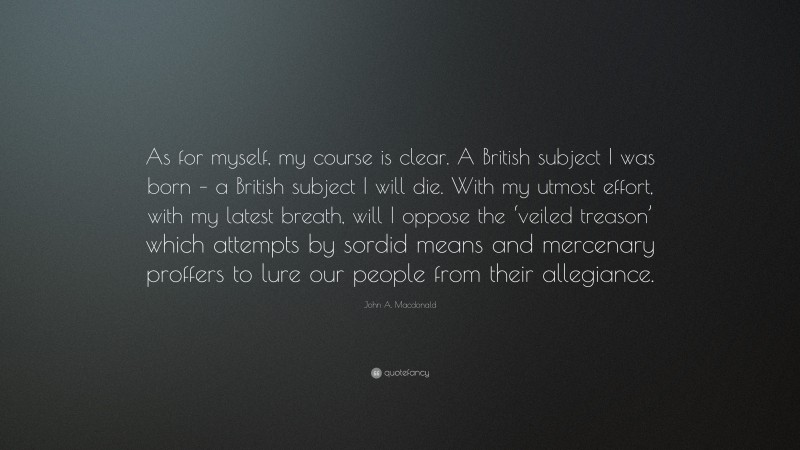 John A. Macdonald Quote: “As for myself, my course is clear. A British subject I was born – a British subject I will die. With my utmost effort, with my latest breath, will I oppose the ‘veiled treason’ which attempts by sordid means and mercenary proffers to lure our people from their allegiance.”