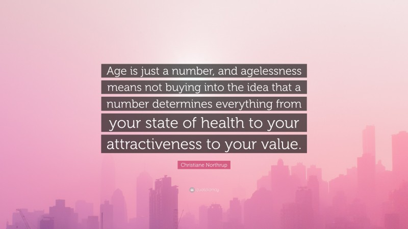 Christiane Northrup Quote: “Age is just a number, and agelessness means not buying into the idea that a number determines everything from your state of health to your attractiveness to your value.”