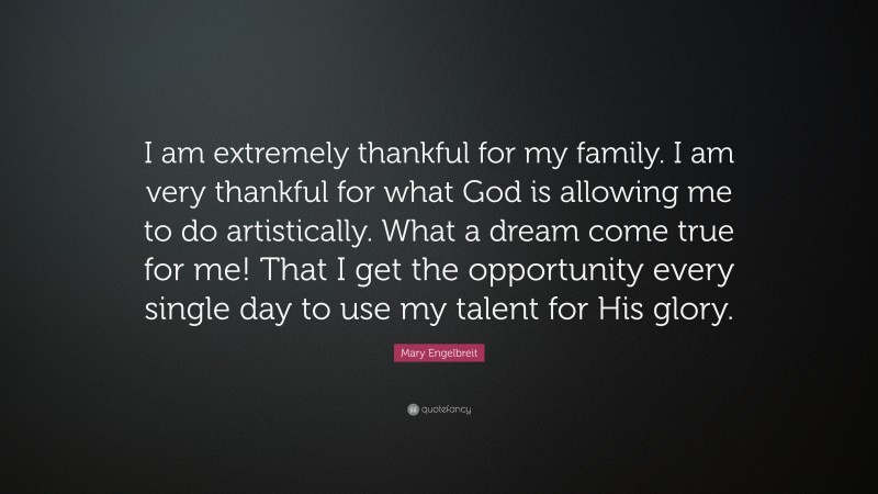 Mary Engelbreit Quote: “I am extremely thankful for my family. I am very thankful for what God is allowing me to do artistically. What a dream come true for me! That I get the opportunity every single day to use my talent for His glory.”