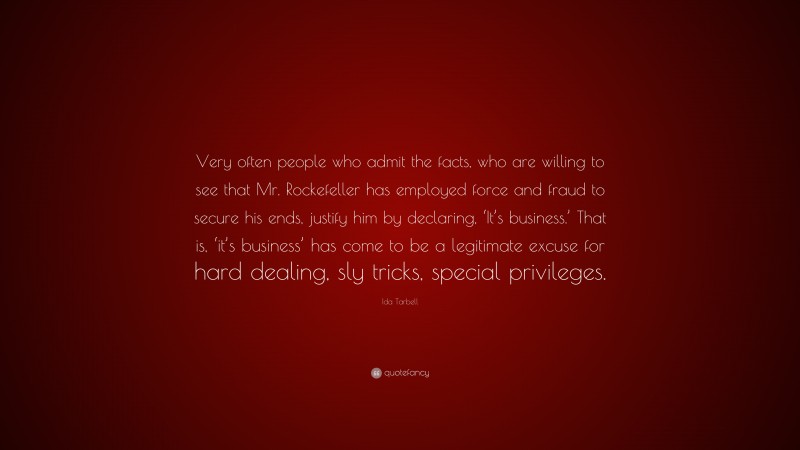 Ida Tarbell Quote: “Very often people who admit the facts, who are willing to see that Mr. Rockefeller has employed force and fraud to secure his ends, justify him by declaring, ‘It’s business.’ That is, ‘it’s business’ has come to be a legitimate excuse for hard dealing, sly tricks, special privileges.”