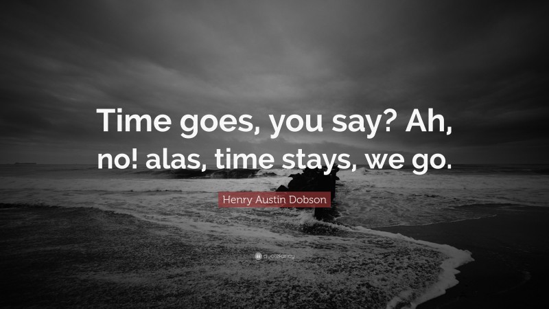 Henry Austin Dobson Quote: “Time goes, you say? Ah, no! alas, time stays, we go.”