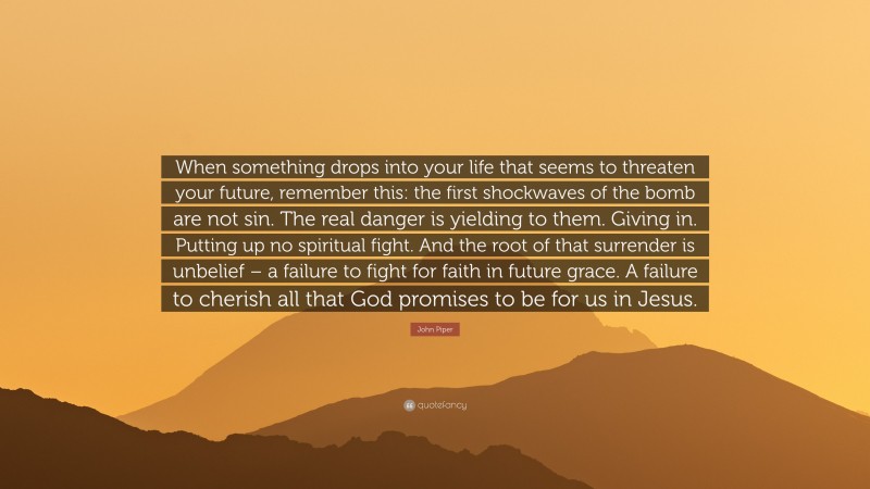 John Piper Quote: “When something drops into your life that seems to threaten your future, remember this: the first shockwaves of the bomb are not sin. The real danger is yielding to them. Giving in. Putting up no spiritual fight. And the root of that surrender is unbelief – a failure to fight for faith in future grace. A failure to cherish all that God promises to be for us in Jesus.”