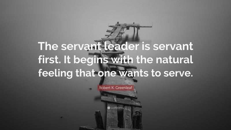 Robert K. Greenleaf Quote: “The servant leader is servant first. It begins with the natural feeling that one wants to serve.”