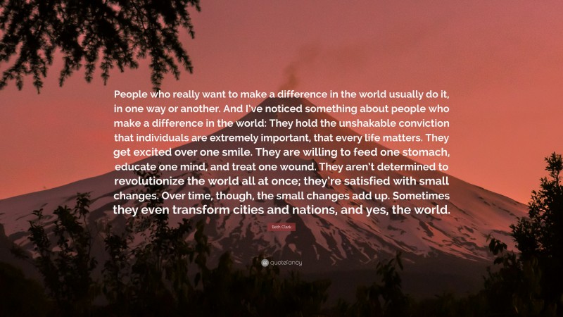Beth Clark Quote: “People who really want to make a difference in the world usually do it, in one way or another. And I’ve noticed something about people who make a difference in the world: They hold the unshakable conviction that individuals are extremely important, that every life matters. They get excited over one smile. They are willing to feed one stomach, educate one mind, and treat one wound. They aren’t determined to revolutionize the world all at once; they’re satisfied with small changes. Over time, though, the small changes add up. Sometimes they even transform cities and nations, and yes, the world.”
