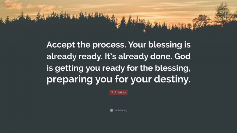 T.D. Jakes Quote: “Accept the process. Your blessing is already ready. It’s already done. God is getting you ready for the blessing, preparing you for your destiny.”