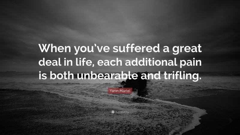 Yann Martel Quote: “When you’ve suffered a great deal in life, each additional pain is both unbearable and trifling.”