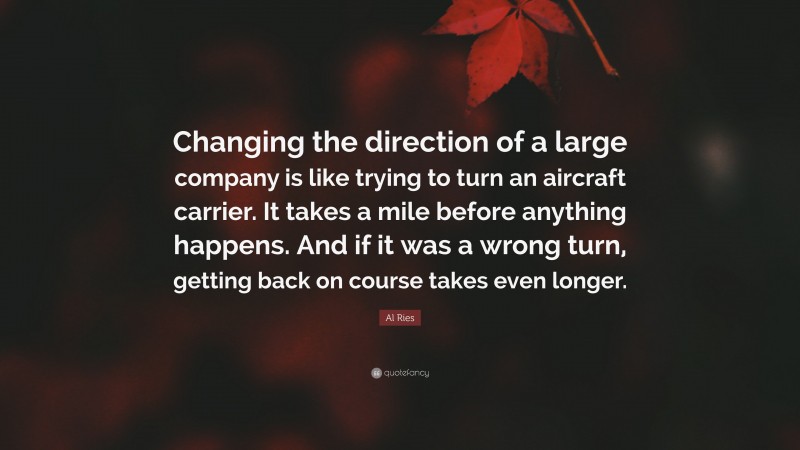Al Ries Quote: “Changing the direction of a large company is like trying to turn an aircraft carrier. It takes a mile before anything happens. And if it was a wrong turn, getting back on course takes even longer.”