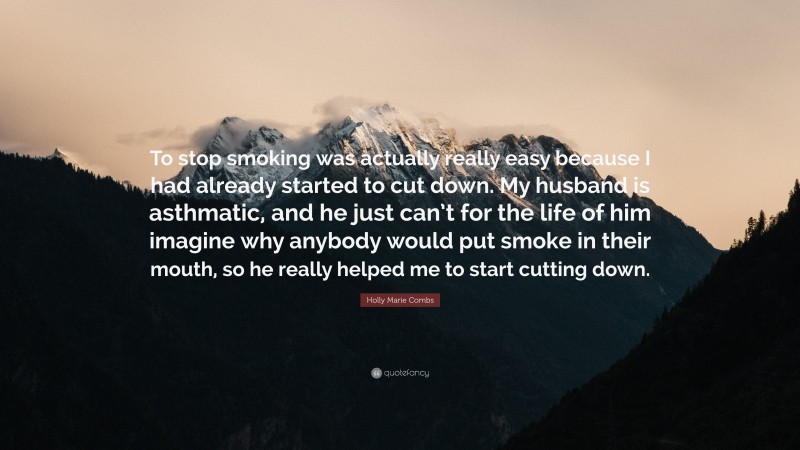 Holly Marie Combs Quote: “To stop smoking was actually really easy because I had already started to cut down. My husband is asthmatic, and he just can’t for the life of him imagine why anybody would put smoke in their mouth, so he really helped me to start cutting down.”