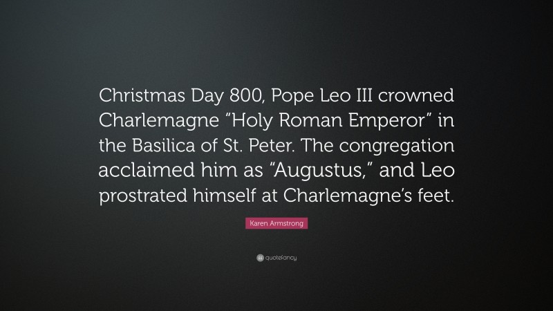 Karen Armstrong Quote: “Christmas Day 800, Pope Leo III crowned Charlemagne “Holy Roman Emperor” in the Basilica of St. Peter. The congregation acclaimed him as “Augustus,” and Leo prostrated himself at Charlemagne’s feet.”