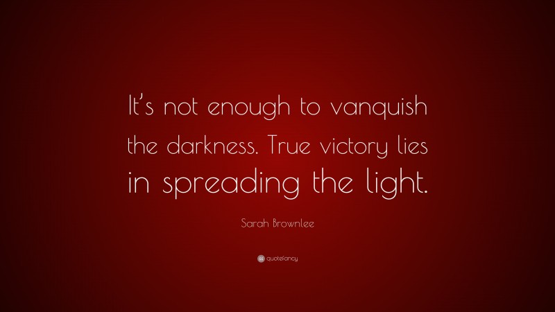 Sarah Brownlee Quote: “It’s not enough to vanquish the darkness. True victory lies in spreading the light.”