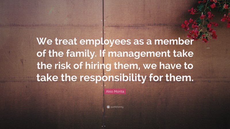 Akio Morita Quote: “We treat employees as a member of the family. If management take the risk of hiring them, we have to take the responsibility for them.”