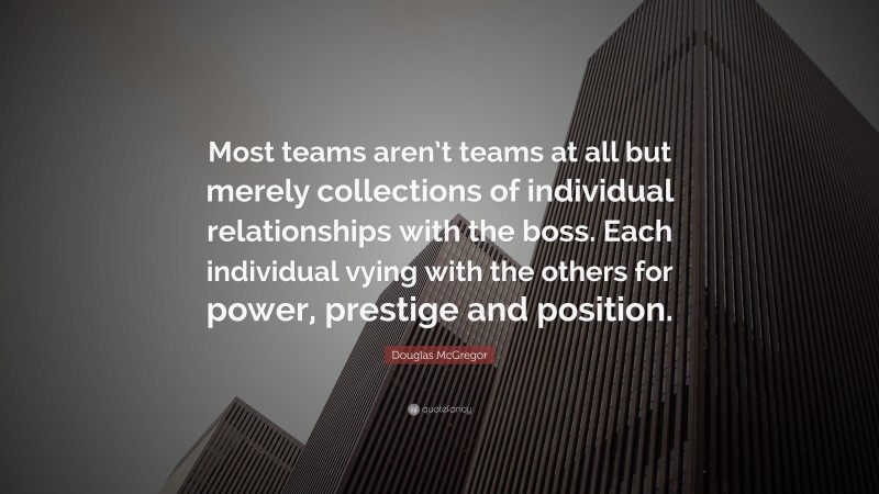 Douglas McGregor Quote: “Most teams aren’t teams at all but merely collections of individual relationships with the boss. Each individual vying with the others for power, prestige and position.”