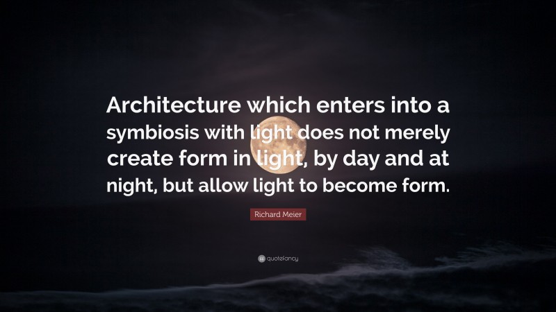 Richard Meier Quote: “Architecture which enters into a symbiosis with light does not merely create form in light, by day and at night, but allow light to become form.”