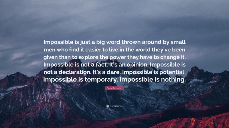 David Beckham Quote: “Impossible is just a big word thrown around by small men who find it easier to live in the world they’ve been given than to explore the power they have to change it. Impossible is not a fact. It’s an opinion. Impossible is not a declaration. It’s a dare. Impossible is potential. Impossible is temporary. Impossible is nothing.”