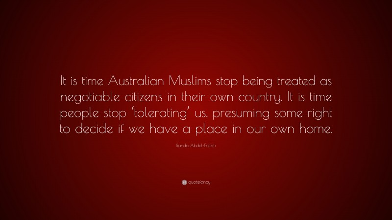 Randa Abdel-Fattah Quote: “It is time Australian Muslims stop being treated as negotiable citizens in their own country. It is time people stop ‘tolerating’ us, presuming some right to decide if we have a place in our own home.”