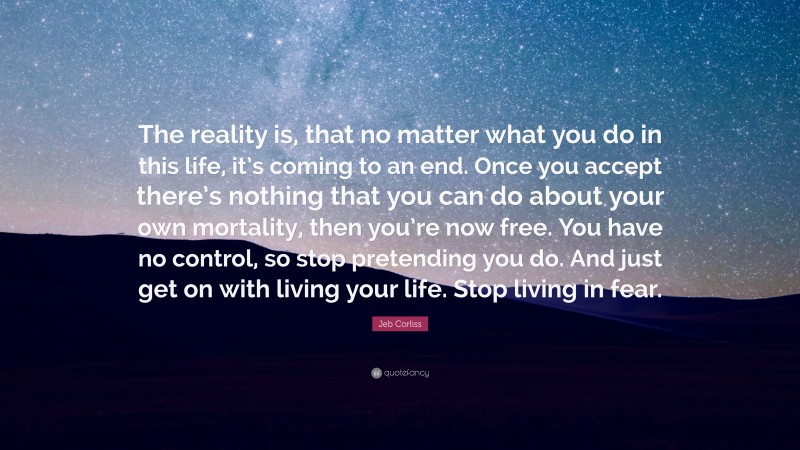 Jeb Corliss Quote: “The reality is, that no matter what you do in this life, it’s coming to an end. Once you accept there’s nothing that you can do about your own mortality, then you’re now free. You have no control, so stop pretending you do. And just get on with living your life. Stop living in fear.”