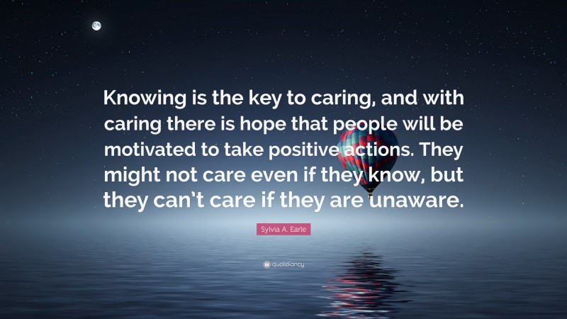 Sylvia A. Earle Quote: “Knowing is the key to caring, and with caring there is hope that people will be motivated to take positive actions. They might not care even if they know, but they can’t care if they are unaware.”