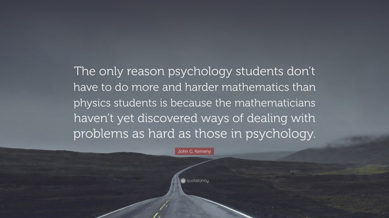 John G. Kemeny Quote: “The only reason psychology students don’t have to do more and harder mathematics than physics students is because the mathematicians haven’t yet discovered ways of dealing with problems as hard as those in psychology.”
