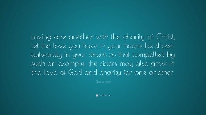 Clare of Assisi Quote: “Loving one another with the charity of Christ, let the love you have in your hearts be shown outwardly in your deeds so that compelled by such an example, the sisters may also grow in the love of God and charity for one another.”