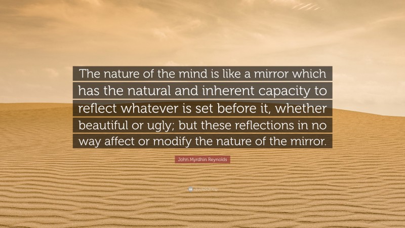 John Myrdhin Reynolds Quote: “The nature of the mind is like a mirror which has the natural and inherent capacity to reflect whatever is set before it, whether beautiful or ugly; but these reflections in no way affect or modify the nature of the mirror.”