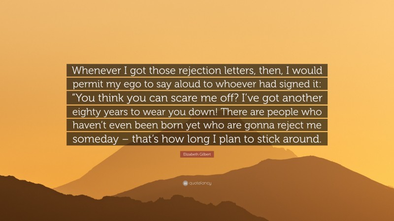 Elizabeth Gilbert Quote: “Whenever I got those rejection letters, then, I would permit my ego to say aloud to whoever had signed it: “You think you can scare me off? I’ve got another eighty years to wear you down! There are people who haven’t even been born yet who are gonna reject me someday – that’s how long I plan to stick around.”