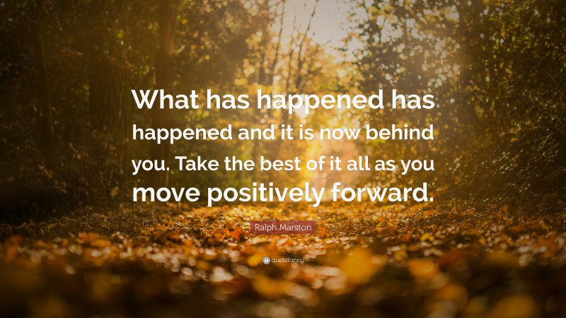 Ralph Marston Quote: “What has happened has happened and it is now behind you. Take the best of it all as you move positively forward.”