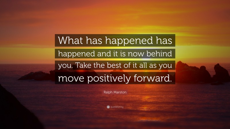 Ralph Marston Quote: “What has happened has happened and it is now behind you. Take the best of it all as you move positively forward.”