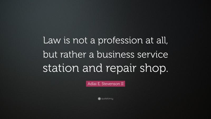 Adlai E. Stevenson II Quote: “Law is not a profession at all, but rather a business service station and repair shop.”