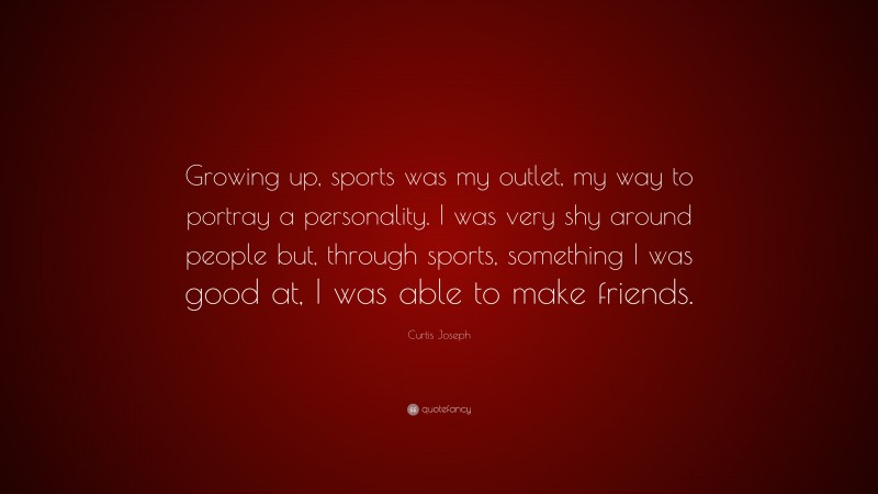 Curtis Joseph Quote: “Growing up, sports was my outlet, my way to portray a personality. I was very shy around people but, through sports, something I was good at, I was able to make friends.”