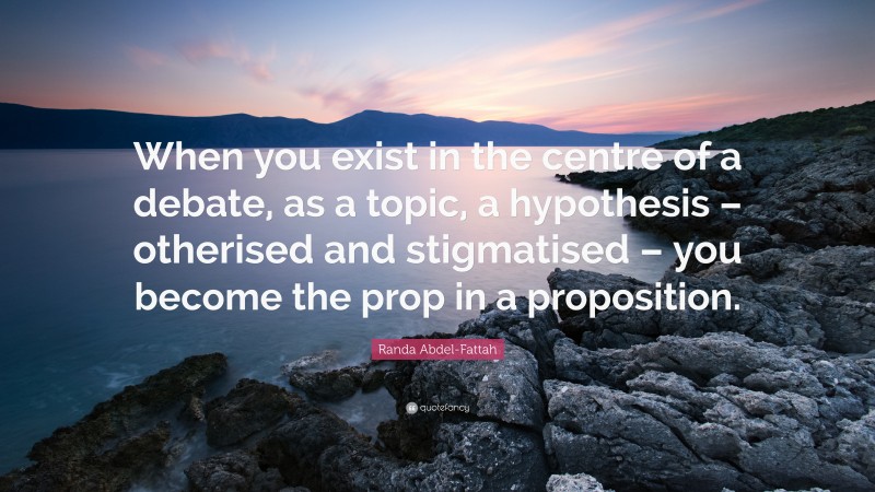 Randa Abdel-Fattah Quote: “When you exist in the centre of a debate, as a topic, a hypothesis – otherised and stigmatised – you become the prop in a proposition.”