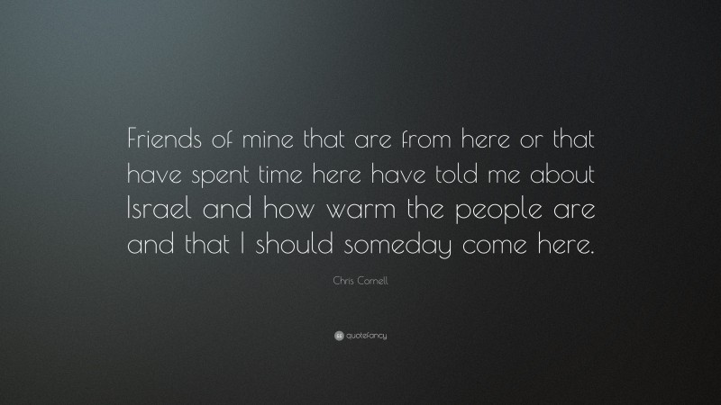 Chris Cornell Quote: “Friends of mine that are from here or that have spent time here have told me about Israel and how warm the people are and that I should someday come here.”