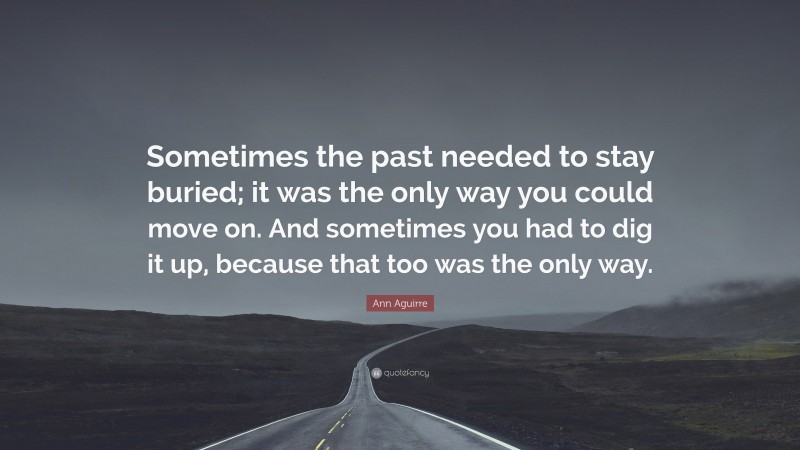 Ann Aguirre Quote: “Sometimes the past needed to stay buried; it was the only way you could move on. And sometimes you had to dig it up, because that too was the only way.”