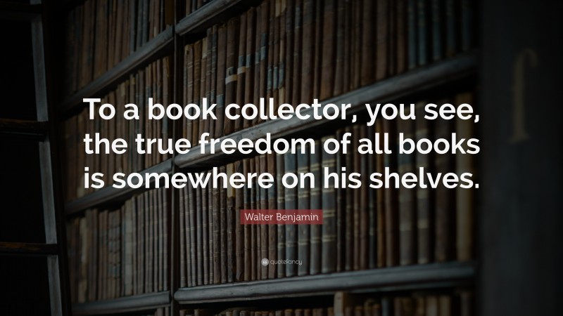 Walter Benjamin Quote: “To a book collector, you see, the true freedom of all books is somewhere on his shelves.”