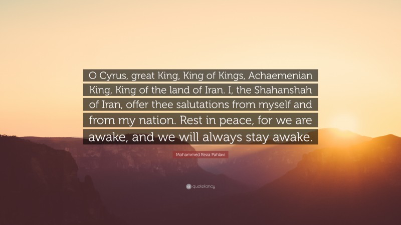 Mohammed Reza Pahlavi Quote: “O Cyrus, great King, King of Kings, Achaemenian King, King of the land of Iran. I, the Shahanshah of Iran, offer thee salutations from myself and from my nation. Rest in peace, for we are awake, and we will always stay awake.”