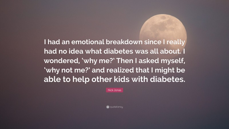 Nick Jonas Quote: “I had an emotional breakdown since I really had no idea what diabetes was all about. I wondered, ‘why me?’ Then I asked myself, ‘why not me?’ and realized that I might be able to help other kids with diabetes.”