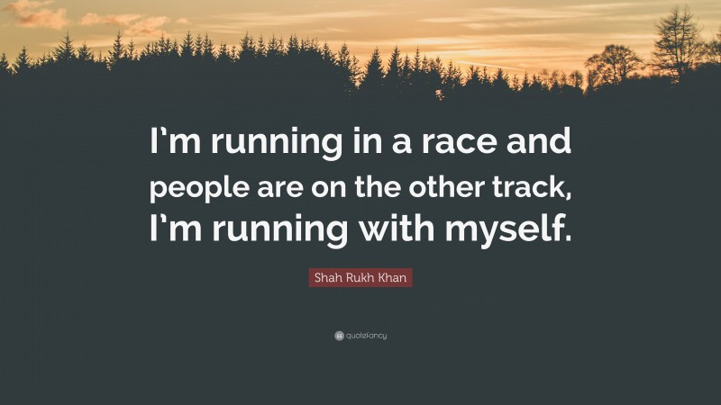 Shah Rukh Khan Quote: “I’m running in a race and people are on the other track, I’m running with myself.”