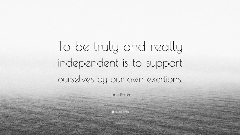 Jane Porter Quote: “To be truly and really independent is to support ourselves by our own exertions.”