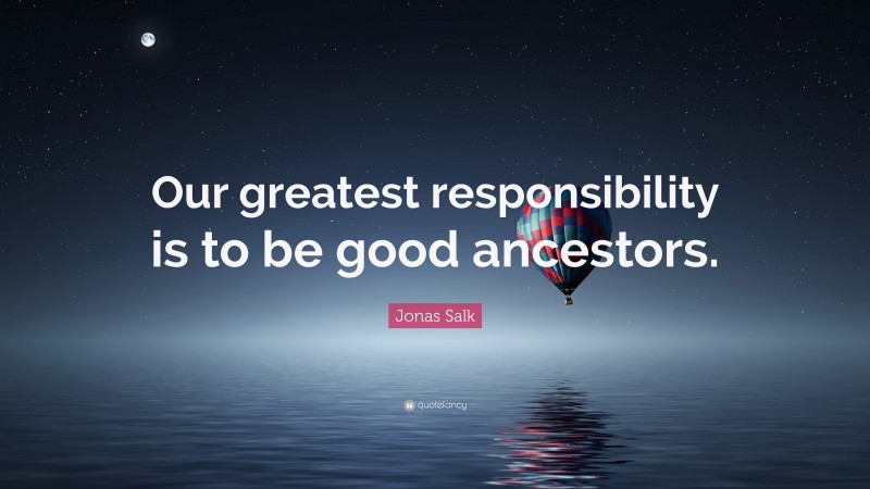 Jonas Salk Quote: “Our greatest responsibility is to be good ancestors.”