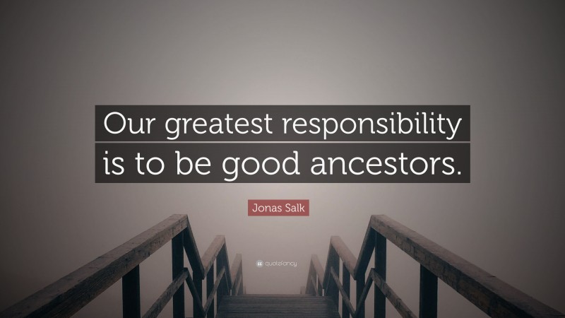 Jonas Salk Quote: “Our greatest responsibility is to be good ancestors.”