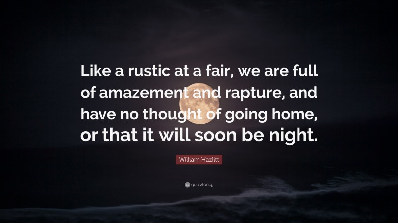 William Hazlitt Quote: “Like a rustic at a fair, we are full of amazement and rapture, and have no thought of going home, or that it will soon be night.”