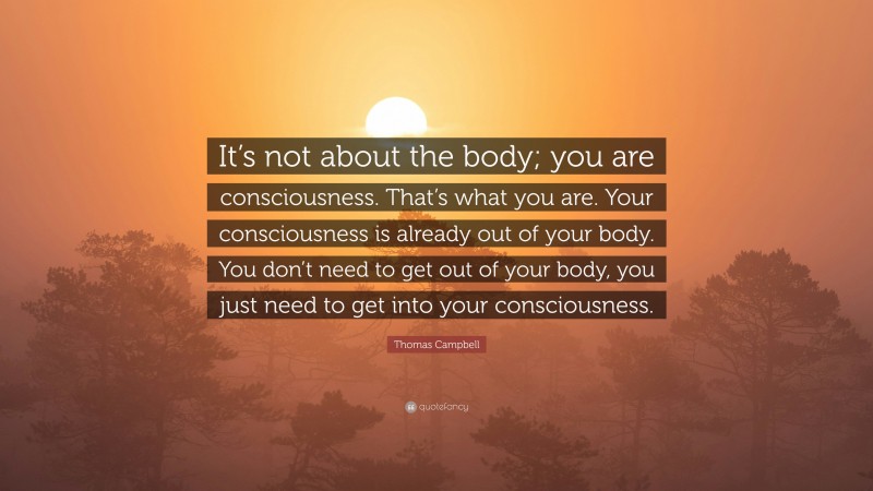 Thomas Campbell Quote: “It’s not about the body; you are consciousness. That’s what you are. Your consciousness is already out of your body. You don’t need to get out of your body, you just need to get into your consciousness.”