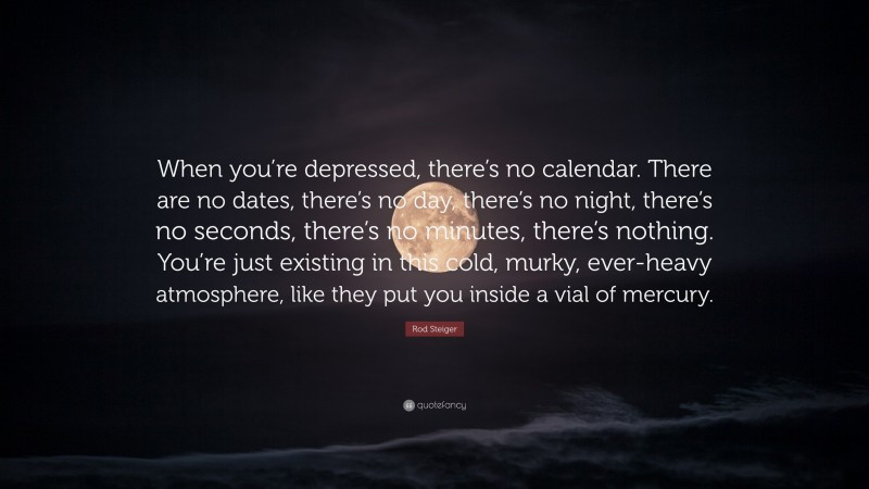 Rod Steiger Quote: “When you’re depressed, there’s no calendar. There are no dates, there’s no day, there’s no night, there’s no seconds, there’s no minutes, there’s nothing. You’re just existing in this cold, murky, ever-heavy atmosphere, like they put you inside a vial of mercury.”