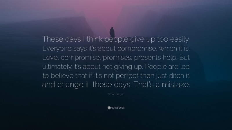 Simon Le Bon Quote: “These days I think people give up too easily. Everyone says it’s about compromise, which it is. Love, compromise, promises, presents help. But ultimately it’s about not giving up. People are led to believe that if it’s not perfect then just ditch it and change it, these days. That’s a mistake.”
