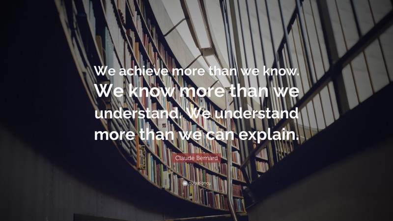 Claude Bernard Quote: “We achieve more than we know. We know more than we understand. We understand more than we can explain.”