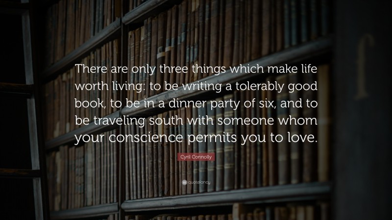 Cyril Connolly Quote: “There are only three things which make life worth living: to be writing a tolerably good book, to be in a dinner party of six, and to be traveling south with someone whom your conscience permits you to love.”